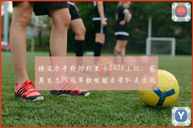 横滨水手新帅科里卡2026上任：前奥克兰FC冠军教练能否带队走出低谷，战术风格解析与引援看点