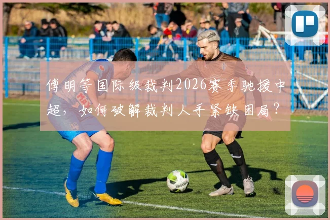 傅明等国际级裁判2026赛季驰援中超，如何破解裁判人手紧缺困局？详析影响与看点