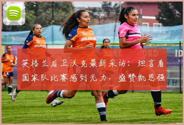 英格兰后卫沃克最新采访:坦言看国家队比赛感到无力,盛赞凯恩强悍到两个门将都难防|2026年深度解读