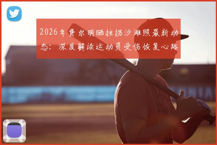 2026年费尔明晒拄拐沙滩照最新动态：深度解读运动员受伤恢复心路历程，我们为何跌倒的励志含义