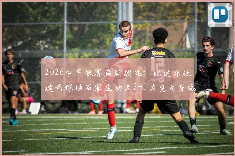 2026中甲联赛最新战况：比达尔独造两球助石家庄功夫2-1力克南京城市，赛后分析及两队积分排名解析